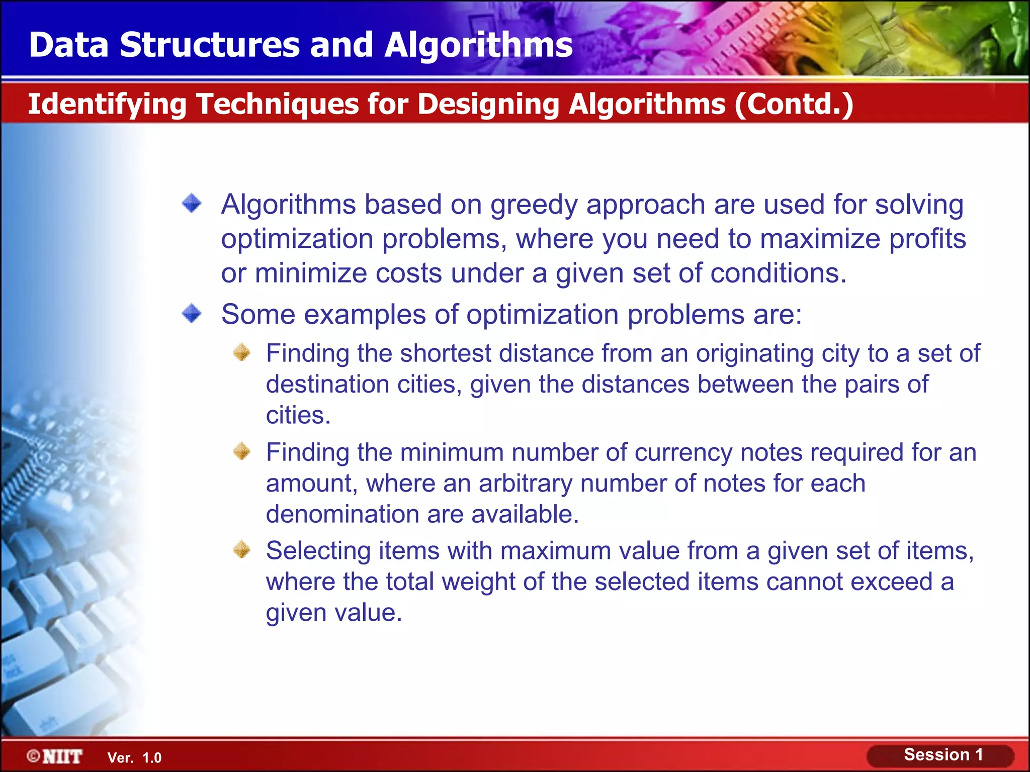 Data Structures and Algorithms
Identifying Techniques for Designing Algorithms (Contd.)


                Algorithms based on greedy approach are used for solving
                optimization problems, where you need to maximize profits
                or minimize costs under a given set of conditions.
                Some examples of optimization problems are:
                   Finding the shortest distance from an originating city to a set of
                   destination cities, given the distances between the pairs of
                   cities.
                   Finding the minimum number of currency notes required for an
                   amount, where an arbitrary number of notes for each
                   denomination are available.
                   Selecting items with maximum value from a given set of items,
                   where the total weight of the selected items cannot exceed a
                   given value.




     Ver. 1.0                                                                Session 1
 