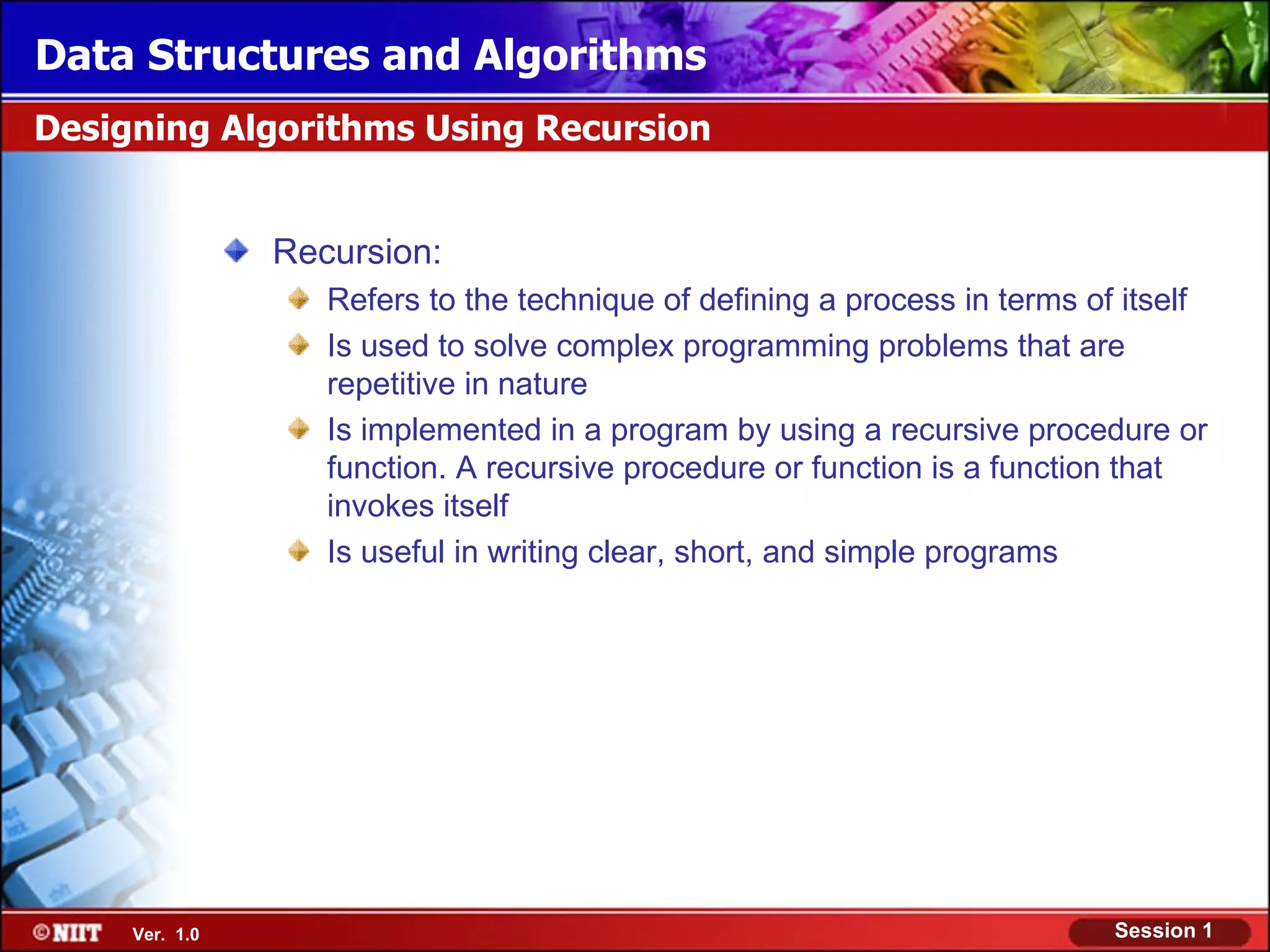 Data Structures and Algorithms
Designing Algorithms Using Recursion


                Recursion:
                   Refers to the technique of defining a process in terms of itself
                   Is used to solve complex programming problems that are
                   repetitive in nature
                   Is implemented in a program by using a recursive procedure or
                   function. A recursive procedure or function is a function that
                   invokes itself
                   Is useful in writing clear, short, and simple programs




     Ver. 1.0                                                               Session 1
 