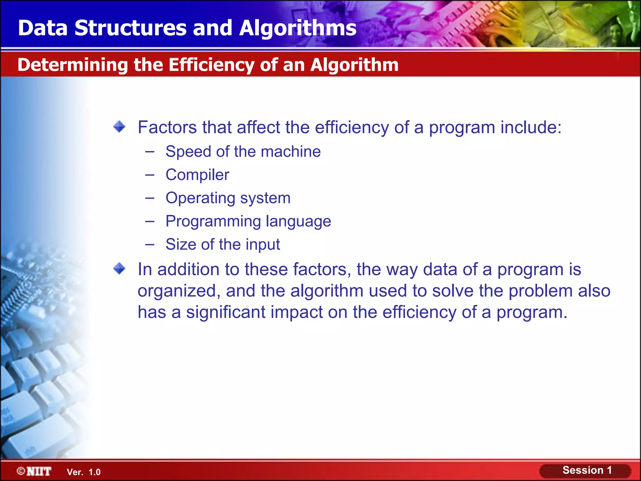 Data Structures and Algorithms
Determining the Efficiency of an Algorithm


                Factors that affect the efficiency of a program include:
                 –   Speed of the machine
                 –   Compiler
                 –   Operating system
                 –   Programming language
                 –   Size of the input
                In addition to these factors, the way data of a program is
                organized, and the algorithm used to solve the problem also
                has a significant impact on the efficiency of a program.




     Ver. 1.0                                                              Session 1
 