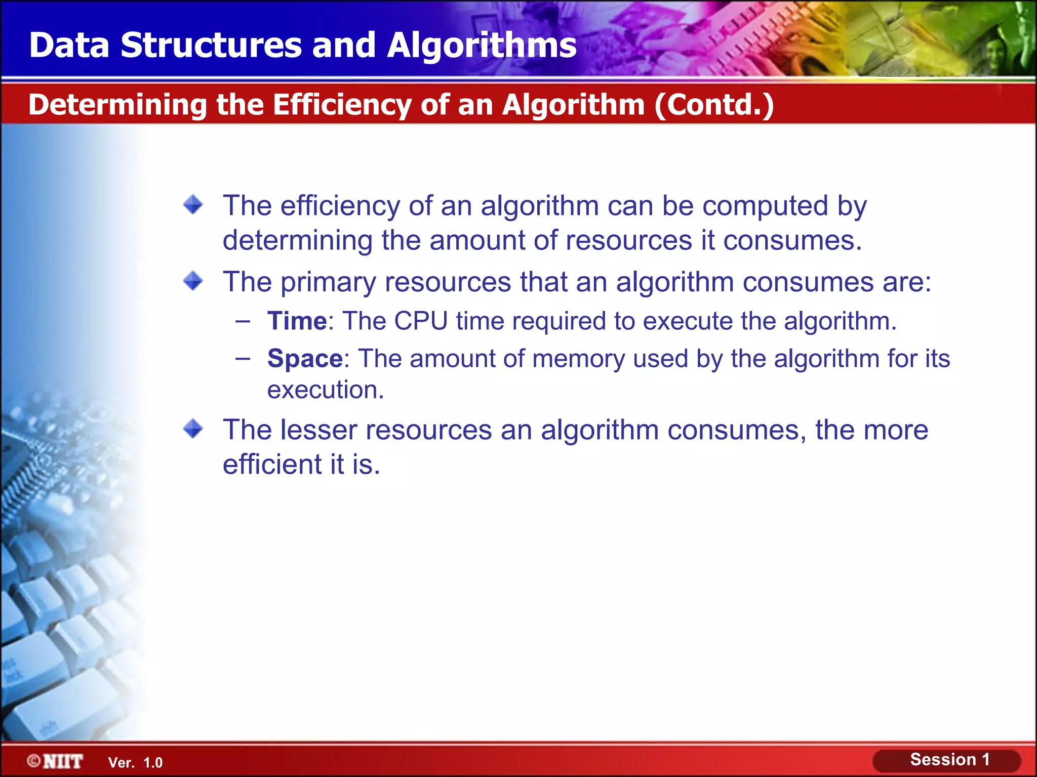 Data Structures and Algorithms
Determining the Efficiency of an Algorithm (Contd.)


                The efficiency of an algorithm can be computed by
                determining the amount of resources it consumes.
                The primary resources that an algorithm consumes are:
                – Time: The CPU time required to execute the algorithm.
                – Space: The amount of memory used by the algorithm for its
                  execution.
                The lesser resources an algorithm consumes, the more
                efficient it is.




     Ver. 1.0                                                          Session 1
 