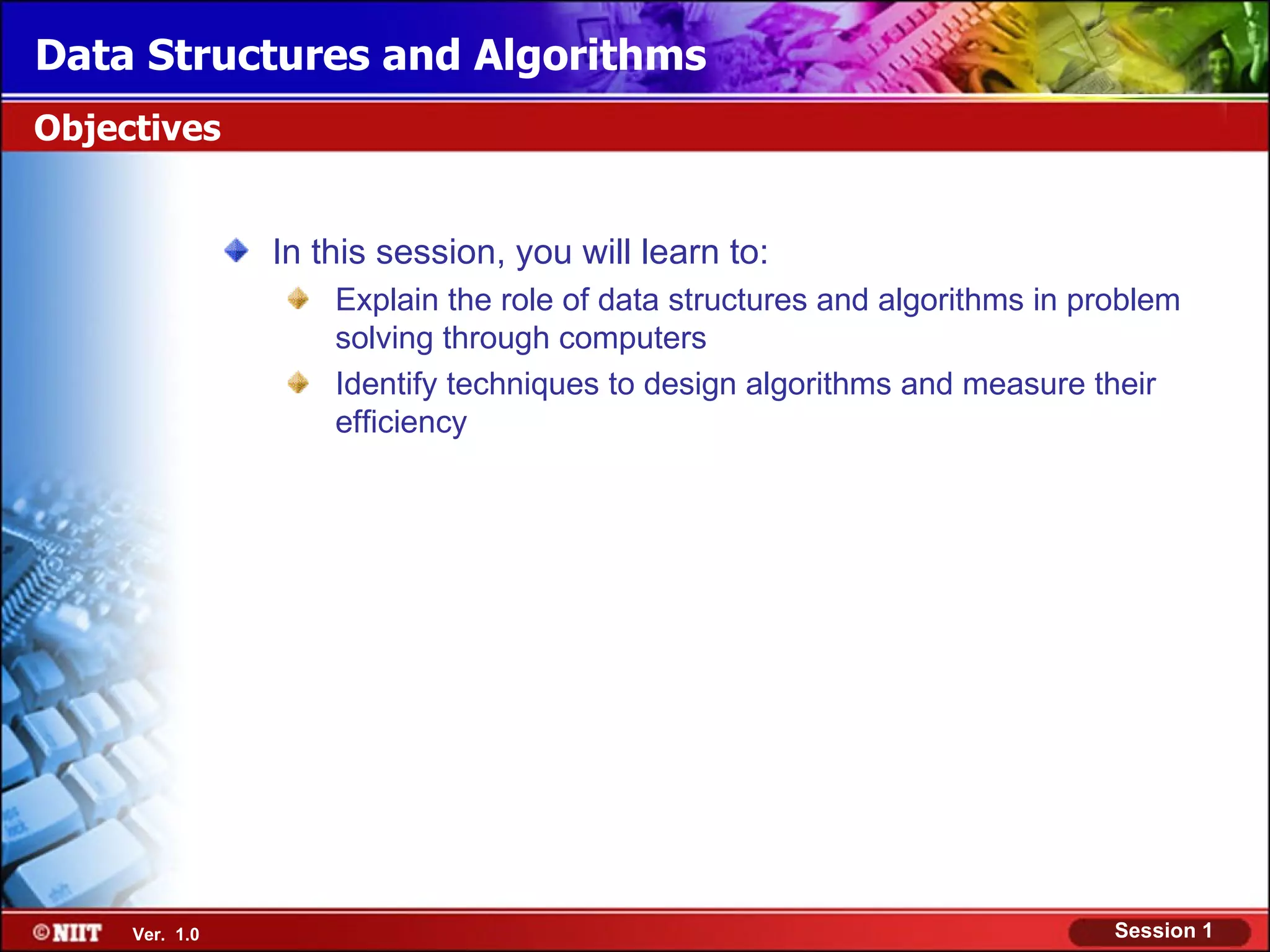 Data Structures and Algorithms
Objectives


                In this session, you will learn to:
                    Explain the role of data structures and algorithms in problem
                    solving through computers
                    Identify techniques to design algorithms and measure their
                    efficiency




     Ver. 1.0                                                               Session 1
 