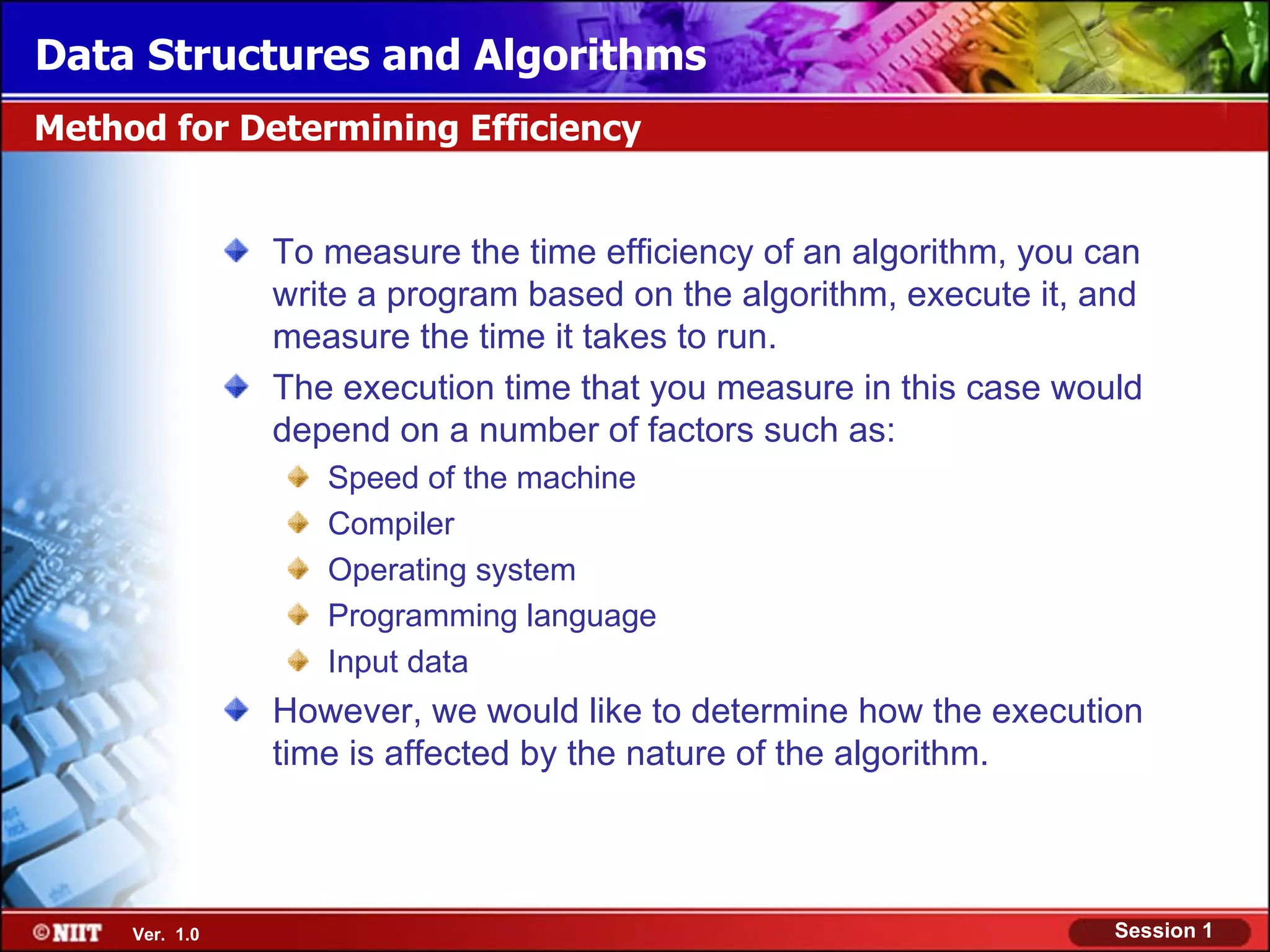 Data Structures and Algorithms
Method for Determining Efficiency


                To measure the time efficiency of an algorithm, you can
                write a program based on the algorithm, execute it, and
                measure the time it takes to run.
                The execution time that you measure in this case would
                depend on a number of factors such as:
                   Speed of the machine
                   Compiler
                   Operating system
                   Programming language
                   Input data
                However, we would like to determine how the execution
                time is affected by the nature of the algorithm.



     Ver. 1.0                                                        Session 1
 