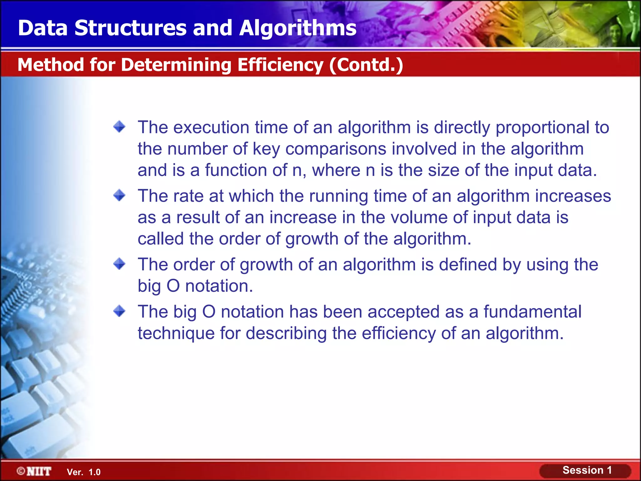 Data Structures and Algorithms
Method for Determining Efficiency (Contd.)


                The execution time of an algorithm is directly proportional to
                the number of key comparisons involved in the algorithm
                and is a function of n, where n is the size of the input data.
                The rate at which the running time of an algorithm increases
                as a result of an increase in the volume of input data is
                called the order of growth of the algorithm.
                The order of growth of an algorithm is defined by using the
                big O notation.
                The big O notation has been accepted as a fundamental
                technique for describing the efficiency of an algorithm.




     Ver. 1.0                                                          Session 1
 