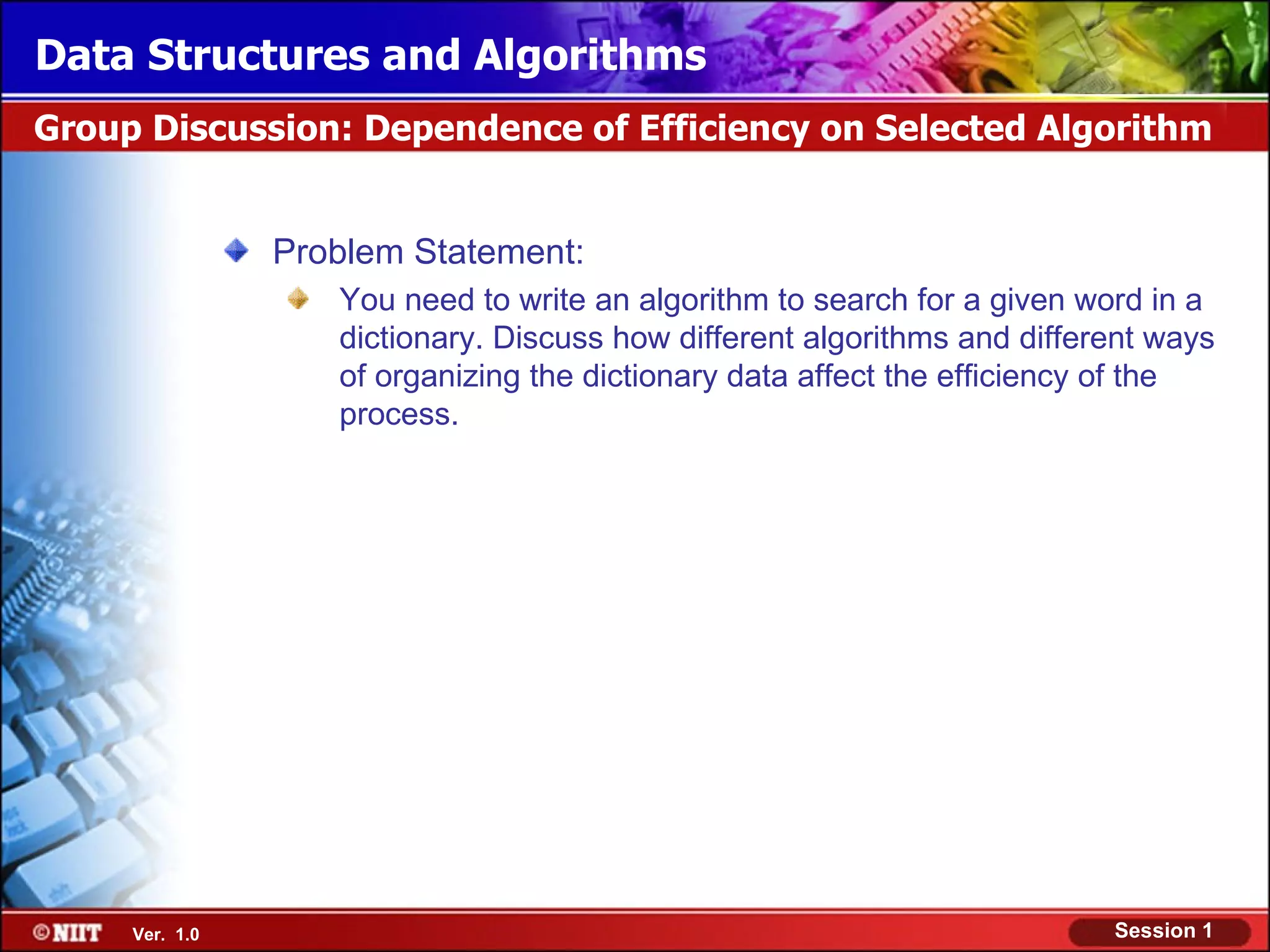 Data Structures and Algorithms
Group Discussion: Dependence of Efficiency on Selected Algorithm


                Problem Statement:
                   You need to write an algorithm to search for a given word in a
                   dictionary. Discuss how different algorithms and different ways
                   of organizing the dictionary data affect the efficiency of the
                   process.




     Ver. 1.0                                                             Session 1
 