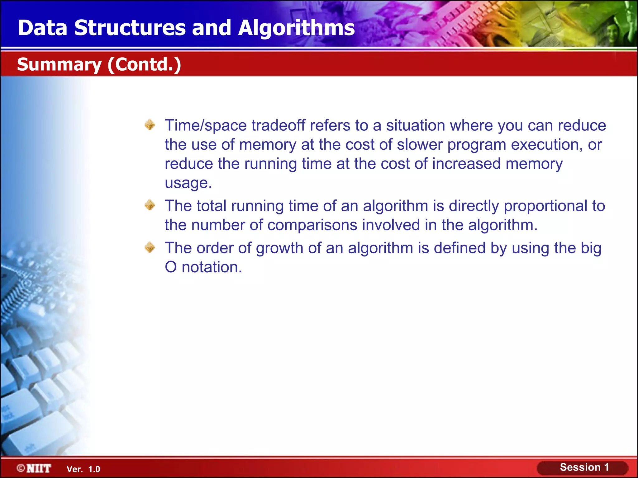 Data Structures and Algorithms
Summary (Contd.)


               Time/space tradeoff refers to a situation where you can reduce
               the use of memory at the cost of slower program execution, or
               reduce the running time at the cost of increased memory
               usage.
               The total running time of an algorithm is directly proportional to
               the number of comparisons involved in the algorithm.
               The order of growth of an algorithm is defined by using the big
               O notation.




    Ver. 1.0                                                              Session 1
 