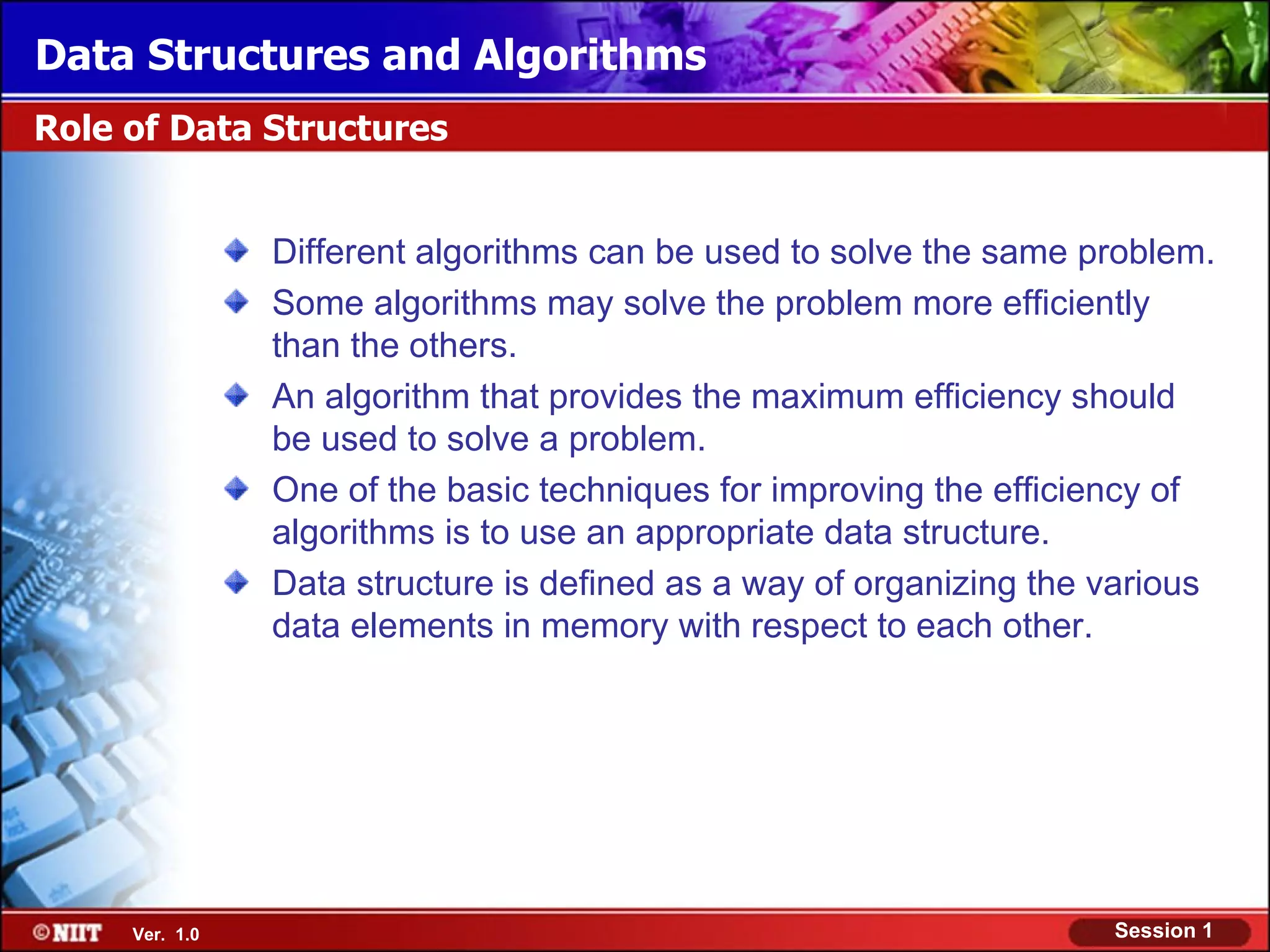 Data Structures and Algorithms
Role of Data Structures


                Different algorithms can be used to solve the same problem.
                Some algorithms may solve the problem more efficiently
                than the others.
                An algorithm that provides the maximum efficiency should
                be used to solve a problem.
                One of the basic techniques for improving the efficiency of
                algorithms is to use an appropriate data structure.
                Data structure is defined as a way of organizing the various
                data elements in memory with respect to each other.




     Ver. 1.0                                                        Session 1
 