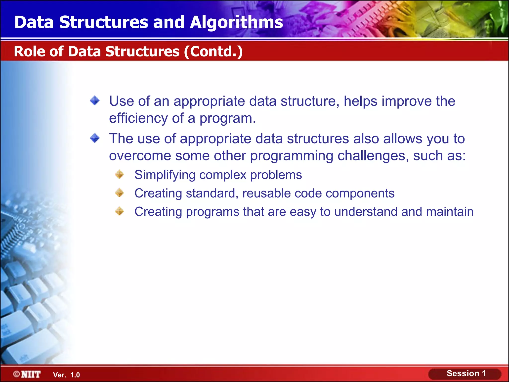 Data Structures and Algorithms
Role of Data Structures (Contd.)


                Use of an appropriate data structure, helps improve the
                efficiency of a program.
                The use of appropriate data structures also allows you to
                overcome some other programming challenges, such as:
                    Simplifying complex problems
                    Creating standard, reusable code components
                    Creating programs that are easy to understand and maintain




     Ver. 1.0                                                            Session 1
 