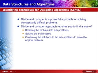 Data Structures and Algorithms
Identifying Techniques for Designing Algorithms (Contd.)


                Divide and conquer is a powerful approach for solving
                conceptually difficult problems.
                Divide and conquer approach requires you to find a way of:
                   Breaking the problem into sub problems
                   Solving the trivial cases
                   Combining the solutions to the sub problems to solve the
                   original problem




     Ver. 1.0                                                             Session 1
 