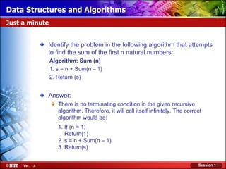 Data Structures and Algorithms
Just a minute


                Identify the problem in the following algorithm that attempts
                to find the sum of the first n natural numbers:
                Algorithm: Sum (n)
                1. s = n + Sum(n – 1)
                2. Return (s)


                Answer:
                   There is no terminating condition in the given recursive
                   algorithm. Therefore, it will call itself infinitely. The correct
                   algorithm would be:
                   1. If (n = 1)
                      Return(1)
                   2. s = n + Sum(n – 1)
                   3. Return(s)


     Ver. 1.0                                                                     Session 1
 