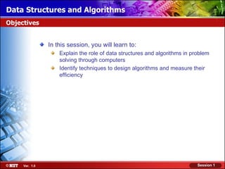 Data Structures and Algorithms
Objectives


                In this session, you will learn to:
                    Explain the role of data structures and algorithms in problem
                    solving through computers
                    Identify techniques to design algorithms and measure their
                    efficiency




     Ver. 1.0                                                               Session 1
 