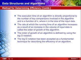 Data Structures and Algorithms
Method for Determining Efficiency (Contd.)


                The execution time of an algorithm is directly proportional to
                the number of key comparisons involved in the algorithm
                and is a function of n, where n is the size of the input data.
                The rate at which the running time of an algorithm increases
                as a result of an increase in the volume of input data is
                called the order of growth of the algorithm.
                The order of growth of an algorithm is defined by using the
                big O notation.
                The big O notation has been accepted as a fundamental
                technique for describing the efficiency of an algorithm.




     Ver. 1.0                                                          Session 1
 
