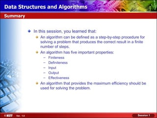 Data Structures and Algorithms
Summary


               In this session, you learned that:
                  An algorithm can be defined as a step-by-step procedure for
                  solving a problem that produces the correct result in a finite
                  number of steps.
                  An algorithm has five important properties:
                    –   Finiteness
                    –   Definiteness
                    –   Input
                    –   Output
                    –   Effectiveness
                  An algorithm that provides the maximum efficiency should be
                  used for solving the problem.




    Ver. 1.0                                                               Session 1
 