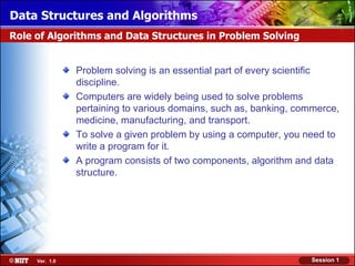 Data Structures and Algorithms
Role of Algorithms and Data Structures in Problem Solving


                Problem solving is an essential part of every scientific
                discipline.
                Computers are widely being used to solve problems
                pertaining to various domains, such as, banking, commerce,
                medicine, manufacturing, and transport.
                To solve a given problem by using a computer, you need to
                write a program for it.
                A program consists of two components, algorithm and data
                structure.




     Ver. 1.0                                                      Session 1
 