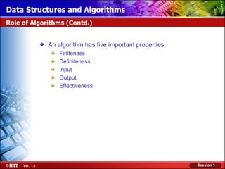 Data Structures and Algorithms
Role of Algorithms (Contd.)


                An algorithm has five important properties:
                    Finiteness
                    Definiteness
                    Input
                    Output
                    Effectiveness




     Ver. 1.0                                                 Session 1
 
