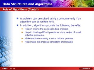 Data Structures and Algorithms
Role of Algorithms (Contd.)


                A problem can be solved using a computer only if an
                algorithm can be written for it.
                In addition, algorithms provide the following benefits:
                    Help in writing the corresponding program
                    Help in dividing difficult problems into a series of small
                    solvable problems
                    Make decision making a more rational process
                    Help make the process consistent and reliable




     Ver. 1.0                                                                    Session 1
 