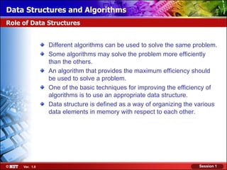 Data Structures and Algorithms
Role of Data Structures


                Different algorithms can be used to solve the same problem.
                Some algorithms may solve the problem more efficiently
                than the others.
                An algorithm that provides the maximum efficiency should
                be used to solve a problem.
                One of the basic techniques for improving the efficiency of
                algorithms is to use an appropriate data structure.
                Data structure is defined as a way of organizing the various
                data elements in memory with respect to each other.




     Ver. 1.0                                                        Session 1
 