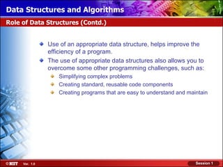 Data Structures and Algorithms
Role of Data Structures (Contd.)


                Use of an appropriate data structure, helps improve the
                efficiency of a program.
                The use of appropriate data structures also allows you to
                overcome some other programming challenges, such as:
                    Simplifying complex problems
                    Creating standard, reusable code components
                    Creating programs that are easy to understand and maintain




     Ver. 1.0                                                            Session 1
 