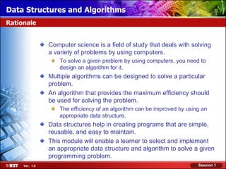 Data Structures and Algorithms
Rationale


                Computer science is a field of study that deals with solving
                a variety of problems by using computers.
                    To solve a given problem by using computers, you need to
                    design an algorithm for it.
                Multiple algorithms can be designed to solve a particular
                problem.
                An algorithm that provides the maximum efficiency should
                be used for solving the problem.
                    The efficiency of an algorithm can be improved by using an
                    appropriate data structure.
                Data structures help in creating programs that are simple,
                reusable, and easy to maintain.
                This module will enable a learner to select and implement
                an appropriate data structure and algorithm to solve a given
                programming problem.
     Ver. 1.0                                                             Session 1
 