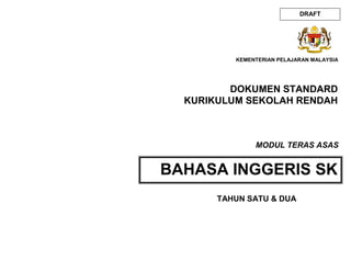 DOKUMEN STANDARD
KURIKULUM SEKOLAH RENDAH
BAHASA INGGERIS SK
KEMENTERIAN PELAJARAN MALAYSIA
MODUL TERAS ASAS
DRAFT
TAHUN SATU & DUA
 