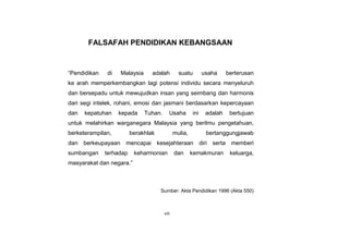 viii
FALSAFAH PENDIDIKAN KEBANGSAAN
“Pendidikan di Malaysia adalah suatu usaha berterusan
ke arah memperkembangkan lagi potensi individu secara menyeluruh
dan bersepadu untuk mewujudkan insan yang seimbang dan harmonis
dari segi intelek, rohani, emosi dan jasmani berdasarkan kepercayaan
dan kepatuhan kepada Tuhan. Usaha ini adalah bertujuan
untuk melahirkan warganegara Malaysia yang berilmu pengetahuan,
berketerampilan, berakhlak mulia, bertanggungjawab
dan berkeupayaan mencapai kesejahteraan diri serta memberi
sumbangan terhadap keharmonian dan kemakmuran keluarga,
masyarakat dan negara.”
Sumber: Akta Pendidikan 1996 (Akta 550)
 