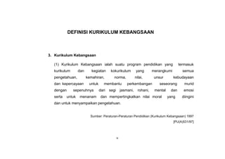 ix
DEFINISI KURIKULUM KEBANGSAAN
3. Kurikulum Kebangsaan
(1) Kurikulum Kebangsaan ialah suatu program pendidikan yang termasuk
kurikulum dan kegiatan kokurikulum yang merangkumi semua
pengetahuan, kemahiran, norma, nilai, unsur kebudayaan
dan kepercayaan untuk membantu perkembangan seseorang murid
dengan sepenuhnya dari segi jasmani, rohani, mental dan emosi
serta untuk menanam dan mempertingkatkan nilai moral yang diingini
dan untuk menyampaikan pengetahuan.
Sumber: Peraturan-Peraturan Pendidikan (Kurikulum Kebangsaan) 1997
[PU(A)531/97]
 