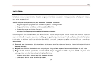 KSPK
109
SAINS AWAL
Sains Awal menekankan pembentukan sikap dan penguasaan kemahiran proses sains melalui penyiasatan terhadap alam hidupan,
alam bahan dan alam fizikal.
Selepas mengikuti aktiviti pembelajaran yang berteraskan Sains Awal, murid boleh:
1. Mengembangkan sikap ingin tahu dan minat tentang dunia di sekeliling mereka.
2. Menguasai kemahiran saintifik dan berfikir secara kreatif dan kritis.
3. Mengamalkan sikap saintifik dan nilai murni.
4. Berinteraksi dan berkongsi maklumat serta menyelesaikan masalah.
Kemahiran proses sains ialah kemahiran yang diperlukan untuk mencari jawapan kepada sesuatu masalah atau membuat keputusan
secara bersistem. Ia merupakan satu proses mental yang menggalakkan pemikiran secara kreatif, analitis dan sistematik. Kemahiran
proses sains yang dikenal pasti untuk dikembangkan adalah memerhati, mengelas, mengukur, membuat inferens, meramal dan
berkomunikasi.
a) Memerhati ialah menggunakan deria penglihatan, pendengaran, sentuhan, rasa atau bau untuk mengumpul maklumat tentang
objek dan fenomena.
b) Mengelas ialah membuat pemerhatian untuk mengasing dan mengumpulkan objek atau fenomena berdasarkan ciri yang sama.
c) Mengukur ialah membuat pemerhatian secara kuantitatif dengan menggunakan unit bukan piawai. Unit bukan piawai ialah
sebarang ukuran yang digunakan sebagai unit rujukan. Contohnya :
i. Bahagian badan seperti jengkal, tapak kaki, depa dan genggam.
ii. Objek seperti pen, klip kertas, lidi, sudu dan cawan.
 