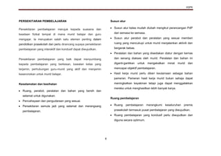 KSPK
8
PERSEKITARAN PEMBELAJARAN
Persekitaran pembelajaran merujuk kepada suasana dan
keadaan fizikal tempat di mana murid belajar dan guru
mengajar. Ia merupakan salah satu elemen penting dalam
pendidikan prasekolah dan perlu dirancang supaya persekitaran
pembelajaran yang interaktif dan kondusif dapat diwujudkan.
Persekitaran pembelajaran yang baik dapat menyumbang
kepada pembelajaran yang berkesan, kawalan kelas yang
terjamin, perhubungan guru-murid yang aktif dan menjamin
keseronokan untuk murid belajar.
Keselamatan dan kesihatan
 Ruang, perabot, peralatan dan bahan yang bersih dan
selamat untuk digunakan.
 Pencahayaan dan pengudaraan yang sesuai.
 Persekitaran semula jadi yang selamat dan merangsang
pembelajaran.
Susun atur
 Susun atur kelas mudah diubah mengikut perancangan PdP
dari semasa ke semasa.
 Susun atur perabot dan peralatan yang sesuai memberi
ruang yang mencukupi untuk murid menjalankan aktiviti dan
bergerak bebas.
 Peralatan dan bahan yang disediakan diatur dengan kemas
dan senang diakses oleh murid. Peralatan dan bahan ini
diganti-gantikan untuk mengekalkan minat murid dan
mencapai objektif pembelajaran.
 Hasil kerja murid perlu diberi keutamaan sebagai bahan
pameran. Pameran hasil kerja murid bukan sahaja dapat
meningkatkan keyakinan tetapi juga dapat menggalakkan
mereka untuk menghasilkan lebih banyak karya.
Ruang pembelajaran
 Ruang pembelajaran merangkumi keseluruhan premis
prasekolah termasuk pusat pembelajaran yang diwujudkan.
 Ruang pembelajaran yang kondusif perlu diwujudkan dan
diguna secara optimum.
 