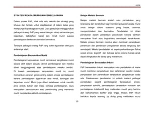 KSPK
10
STRATEGI PENGAJARAN DAN PEMBELAJARAN
Dalam proses PdP, tidak ada satu kaedah dan strategi yang
khusus dan terbaik untuk diaplikasikan di dalam kelas yang
mempunyai kepelbagaian murid. Guru perlu bijak menggunakan
pelbagai strategi PdP yang sesuai dengan tahap perkembangan,
keperluan, kebolehan, bakat dan minat murid supaya
pembelajaran berkesan dan lebih bermakna.
Terdapat pelbagai strategi PdP yang boleh digunakan oleh guru
antaranya ialah:
Pembelajaran Berpusatkan Murid
Pembelajaran berpusatkan murid bermaksud penglibatan murid
secara aktif dalam sesuatu aktiviti pembelajaran dan mereka
diberi tanggungjawab atas pembelajaran mereka sendiri.
Di bawah pembelajaran berpusatkan murid ini, murid
memainkan peranan yang penting dalam proses pembelajaran
kerana pembelajaran digerakkan atas minat, dorongan dan
keperluan murid. Murid juga diberi kebebasan untuk memilih
jenis aktiviti, bahan dan masa semasa pembelajaran. Guru
merupakan pemudahcara atau pembimbing yang memandu
murid menjalankan aktiviti pembelajaran.
Belajar Melalui Bermain
Belajar melalui bermain adalah satu pendekatan yang
terancang dan berstruktur bagi memberi peluang kepada murid
untuk belajar dalam suasana yang bebas, selamat,
mengembirakan dan bermakna. Pendekatan ini diberi
penekanan dalam pendidikan prasekolah kerana bermain
merupakan fitrah atau tingkahlaku semulajadi kanak-kanak.
Melalui proses bermain mereka akan membuat penerokaan,
penemuan dan pembinaan pengalaman secara langsung dan
semulajadi. Melalui pendekatan ini, aspek perkembangan fizikal,
sosial emosi, kognitif dan bahasa serta potensi kanak-kanak
dapat ditingkatkan ke tahap yang maksimum.
Pembelajaran Berasaskan Inkuiri
PdP berasaskan Inkuiri merupakan satu pendekatan di mana
murid membina pengetahuan dan kefahaman sendiri melalui
penyiasatan dan penerokaan berasaskan pengetahuan sedia
ada. Pelaksanaan pendekatan ini adalah melalui pelbagai
pendekatan seperti pembelajaran berasaskan projek,
penyiasatan saintifik, pembelajaran berasaskan masalah dan
pembelajaran kolaboratif bagi melahirkan murid yang berilmu
dan berkemahiran berfikir aras tinggi. Proses PdP Inkuiri
berfokus kepda learning by doing yang melibatkan murid
 