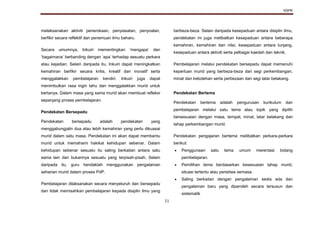 KSPK
11
melaksanakan aktiviti penerokaan, penyiasatan, penyoalan,
berfikir secara reflektif dan penemuan ilmu baharu.
Secara umumnya, Inkuiri mementingkan ‘mengapa’ dan
‘bagaimana’ berbanding dengan ‘apa’ terhadap sesuatu perkara
atau kejadian. Selain daripada itu, Inkuiri dapat meningkatkan
kemahiran berfikir secara kritis, kreatif dan inovatif serta
menggalakkan pembelajaran kendiri. Inkuiri juga dapat
menimbulkan rasa ingin tahu dan menggalakkan murid untuk
bertanya. Dalam masa yang sama murid akan membuat refleksi
sepanjang proses pembelajaran.
Pendekatan Bersepadu
Pendekatan bersepadu adalah pendekatan yang
menggabungjalin dua atau lebih kemahiran yang perlu dikuasai
murid dalam satu masa. Pendekatan ini akan dapat membantu
murid untuk memahami hakikat kehidupan sebenar. Dalam
kehidupan sebenar sesuatu itu saling berkaitan antara satu
sama lain dan bukannya sesuatu yang terpisah-pisah. Selain
daripada itu, guru hendaklah menggunakan pengalaman
seharian murid dalam proses PdP.
Pembelajaran dilaksanakan secara menyeluruh dan bersepadu
dan tidak memisahkan pembelajaran kepada disiplin ilmu yang
berbeza-beza. Selain daripada kesepaduan antara disiplin ilmu,
pendekatan ini juga melibatkan kesepaduan antara beberapa
kemahiran, kemahiran dan nilai, kesepaduan antara tunjang,
kesepaduan antara aktiviti serta pelbagai kaedah dan teknik.
Pembelajaran melalui pendekatan bersepadu dapat memenuhi
keperluan murid yang berbeza-beza dari segi perkembangan,
minat dan kebolehan serta perbezaan dari segi latar belakang.
Pendekatan Bertema
Pendekatan bertema adalah pengurusan kurikulum dan
pembelajaran melalui satu tema atau topik yang dipilih
bersesuaian dengan masa, tempat, minat, latar belakang dan
tahap perkembangan murid.
Pendekatan pengajaran bertema melibatkan perkara-perkara
berikut:
 Penggunaan satu tema umum merentasi bidang
pembelajaran.
 Pemilihan tema berdasarkan kesesuaian tahap murid,
situasi tertentu atau peristiwa semasa.
 Saling berkaitan dengan pengalaman sedia ada dan
pengalaman baru yang diperoleh secara tersusun dan
sistematik
 