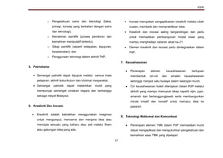 KSPK
17
o Pengetahuan sains dan teknologi (fakta,
prinsip, konsep yang berkaitan dengan sains
dan teknologi);
o Kemahiran saintifik (proses pemikiran dan
kemahiran manipulatif tertentu);
o Sikap saintifik (seperti ketepatan, kejujuran,
keselamatan); dan
o Penggunaan teknologi dalam aktiviti PdP.
5. Patriotisme
 Semangat patriotik dapat dipupuk melalui semua mata
pelajaran, aktiviti kokurikulum dan khidmat masyarakat.
 Semangat patriotik dapat melahirkan murid yang
mempunyai semangat cintakan negara dan berbangga
sebagai rakyat Malaysia.
6. Kreativiti Dan Inovasi
 Kreativiti adalah kebolehan menggunakan imaginasi
untuk mengumpul, mencerna dan menjana idea atau
mencipta sesuatu yang baharu atau asli melalui ilham
atau gabungan idea yang ada.
 Inovasi merupakan pengaplikasian kreativiti melalui ubah
suaian, membaiki dan mempraktikkan idea.
 Kreativiti dan inovasi saling bergandingan dan perlu
untuk memastikan pembangunan modal insan yang
mampu menghadapi cabaran abad ke-21.
 Elemen kreativiti dan inovasi perlu diintegrasikan dalam
PdP.
7. Keusahawanan
 Penerapan elemen keusahawanan bertujuan
membentuk ciri-ciri dan amalan keusahawanan
sehingga menjadi satu budaya dalam kalangan murid.
 Ciri keusahawanan boleh diterapkan dalam PdP melalui
aktiviti yang mampu memupuk sikap seperti rajin, jujur,
amanah dan bertanggungjawab serta membangunkan
minda kreatif dan inovatif untuk memacu idea ke
pasaran.
8. Teknologi Maklumat dan Komunikasi
 Penerapan elemen TMK dalam PdP memastikan murid
dapat mengaplikasi dan mengukuhkan pengetahuan dan
kemahiran asas TMK yang dipelajari.
 