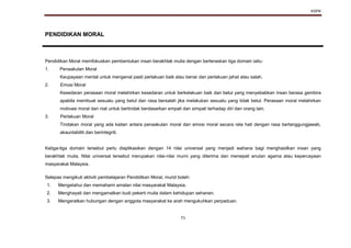 KSPK
71
PENDIDIKAN MORAL
Pendidikan Moral memfokuskan pembentukan insan berakhlak mulia dengan berteraskan tiga domain iaitu:
1. Penaakulan Moral
Keupayaan mental untuk mengenal pasti perlakuan baik atau benar dan perlakuan jahat atau salah.
2. Emosi Moral
Kesedaran perasaan moral melahirkan kesedaran untuk berkelakuan baik dan betul yang menyebabkan insan berasa gembira
apabila membuat sesuatu yang betul dan rasa bersalah jika melakukan sesuatu yang tidak betul. Perasaan moral melahirkan
motivasi moral dan niat untuk bertindak berdasarkan empati dan simpati terhadap diri dan orang lain.
3. Perlakuan Moral
Tindakan moral yang ada kaitan antara penaakulan moral dan emosi moral secara rela hati dengan rasa bertanggungjawab,
akauntabiliti dan berintegriti.
Ketiga-tiga domain tersebut perlu diaplikasikan dengan 14 nilai universal yang menjadi wahana bagi menghasilkan insan yang
berakhlak mulia. Nilai universal tersebut merupakan nilai-nilai murni yang diterima dan menepati anutan agama atau kepercayaan
masyarakat Malaysia.
Selepas mengikuti aktiviti pembelajaran Pendidikan Moral, murid boleh:
1. Mengetahui dan memahami amalan nilai masyarakat Malaysia.
2. Menghayati dan mengamalkan budi pekerti mulia dalam kehidupan seharian.
3. Mengeratkan hubungan dengan anggota masyarakat ke arah mengukuhkan perpaduan.
 