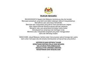 vii
RUKUN NEGARA
BAHAWASANYA Negara kita Malaysia mendukung cita-cita hendak:
Mencapai perpaduan yang lebih erat dalam kalangan seluruh masyarakatnya;
Memelihara satu cara hidup demokratik;
Mencipta satu masyarakat yang adil di mana kemakmuran negara
akan dapat dinikmati bersama secara adil dan saksama;
Menjamin satu cara yang liberal terhadap tradisi-tradisi
kebudayaannya yang kaya dan berbagai corak;
Membina satu masyarakat progresif yang akan menggunakan
sains dan teknologi moden;
MAKA KAMI, rakyat Malaysia, berikrar akan menumpukan seluruh tenaga dan usaha
kami untuk mencapai cita-cita tersebut berdasarkan prinsip-prinsip yang berikut:
KEPERCAYAAN KEPADA TUHAN
KESETIAAN KEPADA RAJA DAN NEGARA
KELUHURAN PERLEMBAGAAN
KEDAULATAN UNDANG-UNDANG
KESOPANAN DAN KESUSILAAN
 