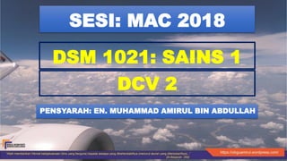 DCV 2
PENSYARAH: EN. MUHAMMAD AMIRUL BIN ABDULLAH
DSM 1021: SAINS 1
SESI: MAC 2018
 