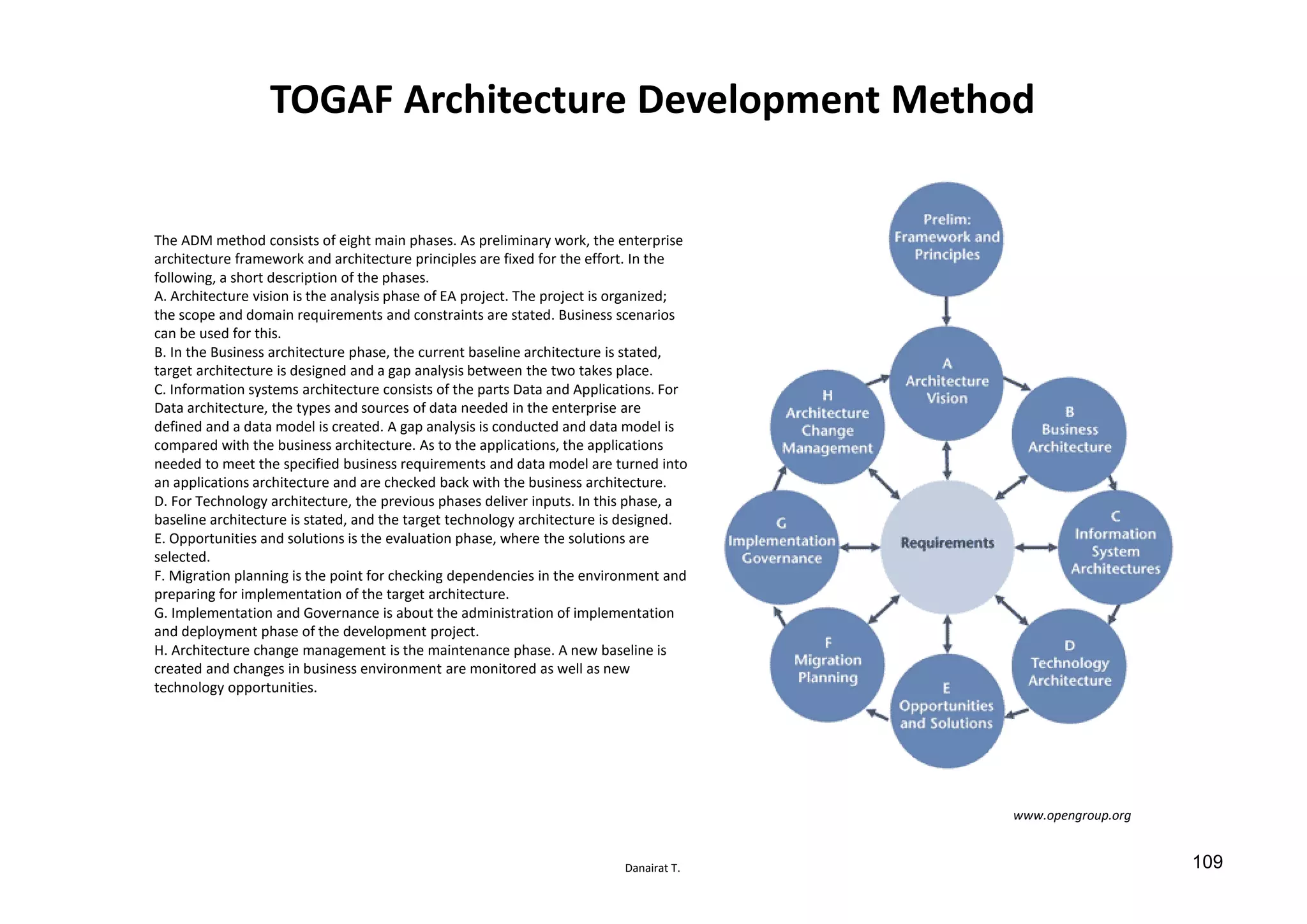 Danairat T.
TOGAF Architecture Development Method
The ADM method consists of eight main phases. As preliminary work, the enterprise
architecture framework and architecture principles are fixed for the effort. In the
following, a short description of the phases.
A. Architecture vision is the analysis phase of EA project. The project is organized;
the scope and domain requirements and constraints are stated. Business scenarios
can be used for this.
B. In the Business architecture phase, the current baseline architecture is stated,
target architecture is designed and a gap analysis between the two takes place.
C. Information systems architecture consists of the parts Data and Applications. For
Data architecture, the types and sources of data needed in the enterprise are
defined and a data model is created. A gap analysis is conducted and data model is
compared with the business architecture. As to the applications, the applications
needed to meet the specified business requirements and data model are turned into
an applications architecture and are checked back with the business architecture.
D. For Technology architecture, the previous phases deliver inputs. In this phase, a
baseline architecture is stated, and the target technology architecture is designed.
E. Opportunities and solutions is the evaluation phase, where the solutions are
selected.
F. Migration planning is the point for checking dependencies in the environment and
preparing for implementation of the target architecture.
G. Implementation and Governance is about the administration of implementation
and deployment phase of the development project.
H. Architecture change management is the maintenance phase. A new baseline is
created and changes in business environment are monitored as well as new
technology opportunities.
www.opengroup.org
109
 