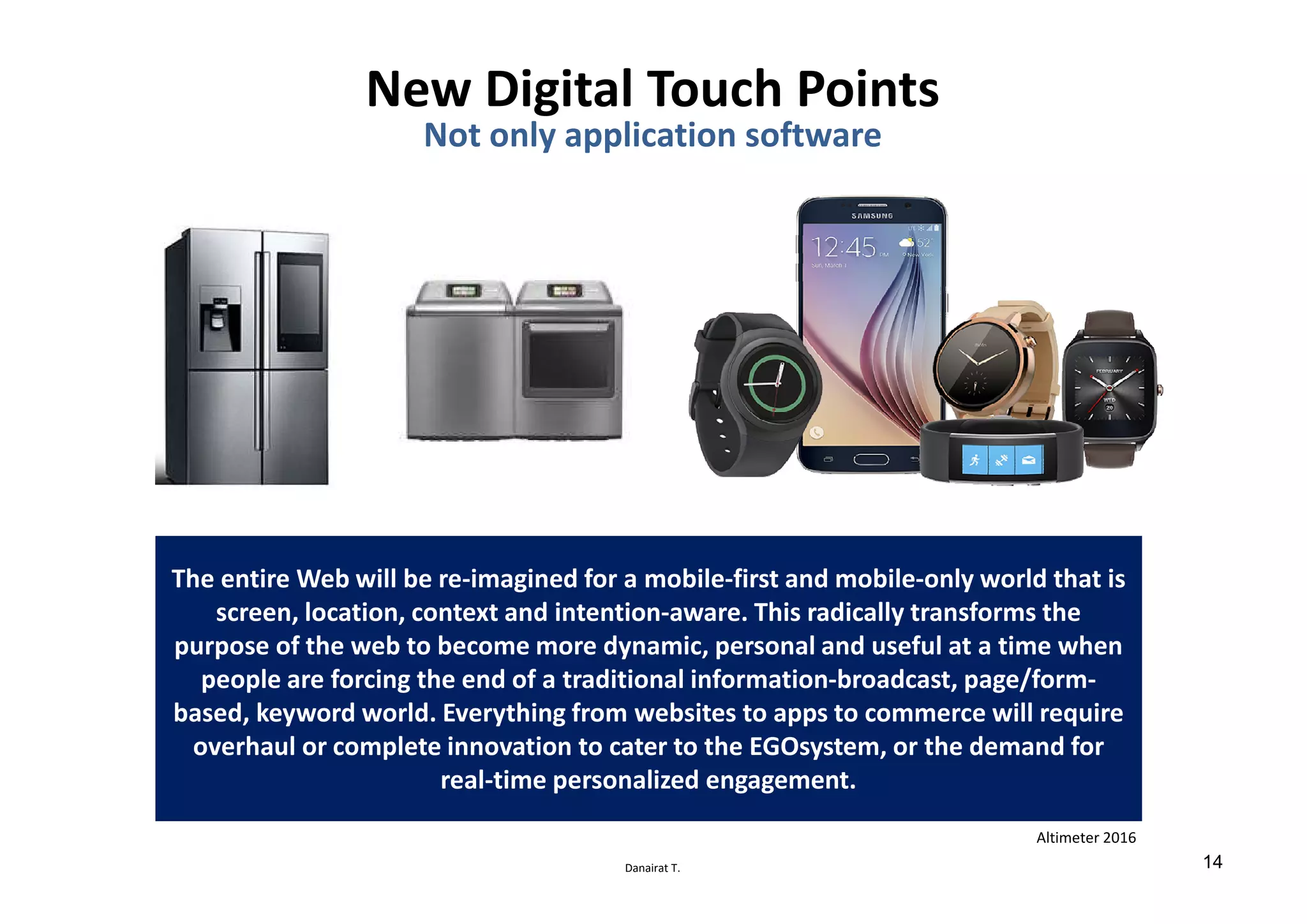 Danairat T.
The entire Web will be re-imagined for a mobile-first and mobile-only world that is
screen, location, context and intention-aware. This radically transforms the
purpose of the web to become more dynamic, personal and useful at a time when
people are forcing the end of a traditional information-broadcast, page/form-
based, keyword world. Everything from websites to apps to commerce will require
overhaul or complete innovation to cater to the EGOsystem, or the demand for
real-time personalized engagement.
Altimeter 2016
New Digital Touch Points
Not only application software
14
 
