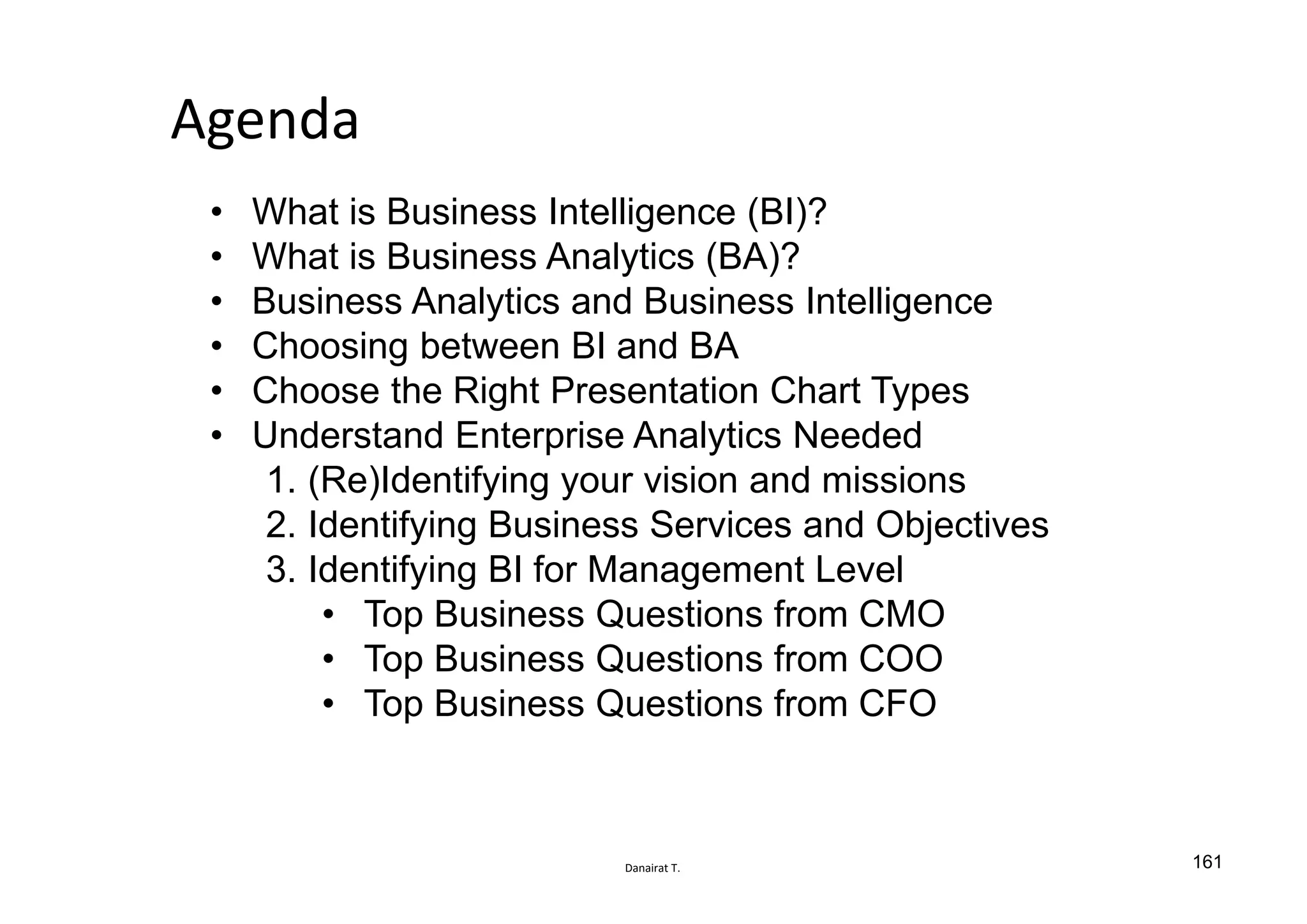 Danairat T.
Agenda
• What is Business Intelligence (BI)?
• What is Business Analytics (BA)?
• Business Analytics and Business Intelligence
• Choosing between BI and BA
• Choose the Right Presentation Chart Types
• Understand Enterprise Analytics Needed
1. (Re)Identifying your vision and missions
2. Identifying Business Services and Objectives
3. Identifying BI for Management Level
• Top Business Questions from CMO
• Top Business Questions from COO
• Top Business Questions from CFO
161
 