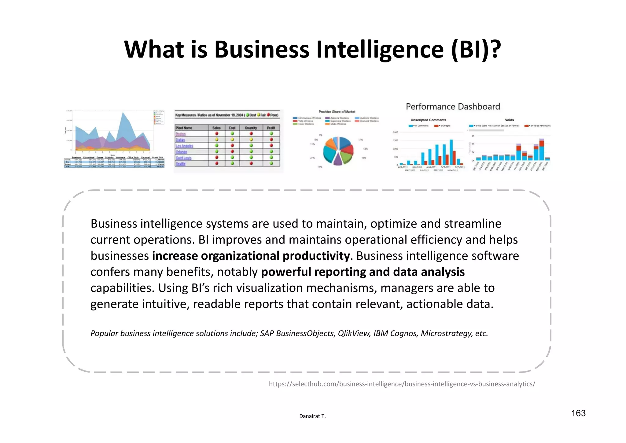 Danairat T.
What is Business Intelligence (BI)?
Business intelligence systems are used to maintain, optimize and streamline
current operations. BI improves and maintains operational efficiency and helps
businesses increase organizational productivity. Business intelligence software
confers many benefits, notably powerful reporting and data analysis
capabilities. Using BI’s rich visualization mechanisms, managers are able to
generate intuitive, readable reports that contain relevant, actionable data.
Popular business intelligence solutions include; SAP BusinessObjects, QlikView, IBM Cognos, Microstrategy, etc.
https://selecthub.com/business-intelligence/business-intelligence-vs-business-analytics/
163
 