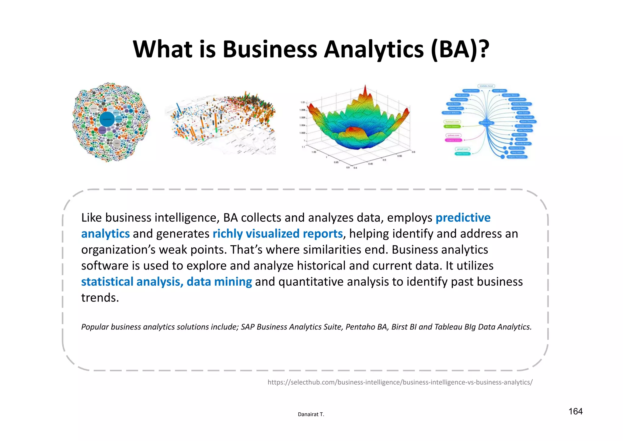 Danairat T.
What is Business Analytics (BA)?
Like business intelligence, BA collects and analyzes data, employs predictive
analytics and generates richly visualized reports, helping identify and address an
organization’s weak points. That’s where similarities end. Business analytics
software is used to explore and analyze historical and current data. It utilizes
statistical analysis, data mining and quantitative analysis to identify past business
trends.
Popular business analytics solutions include; SAP Business Analytics Suite, Pentaho BA, Birst BI and Tableau BIg Data Analytics.
https://selecthub.com/business-intelligence/business-intelligence-vs-business-analytics/
164
 