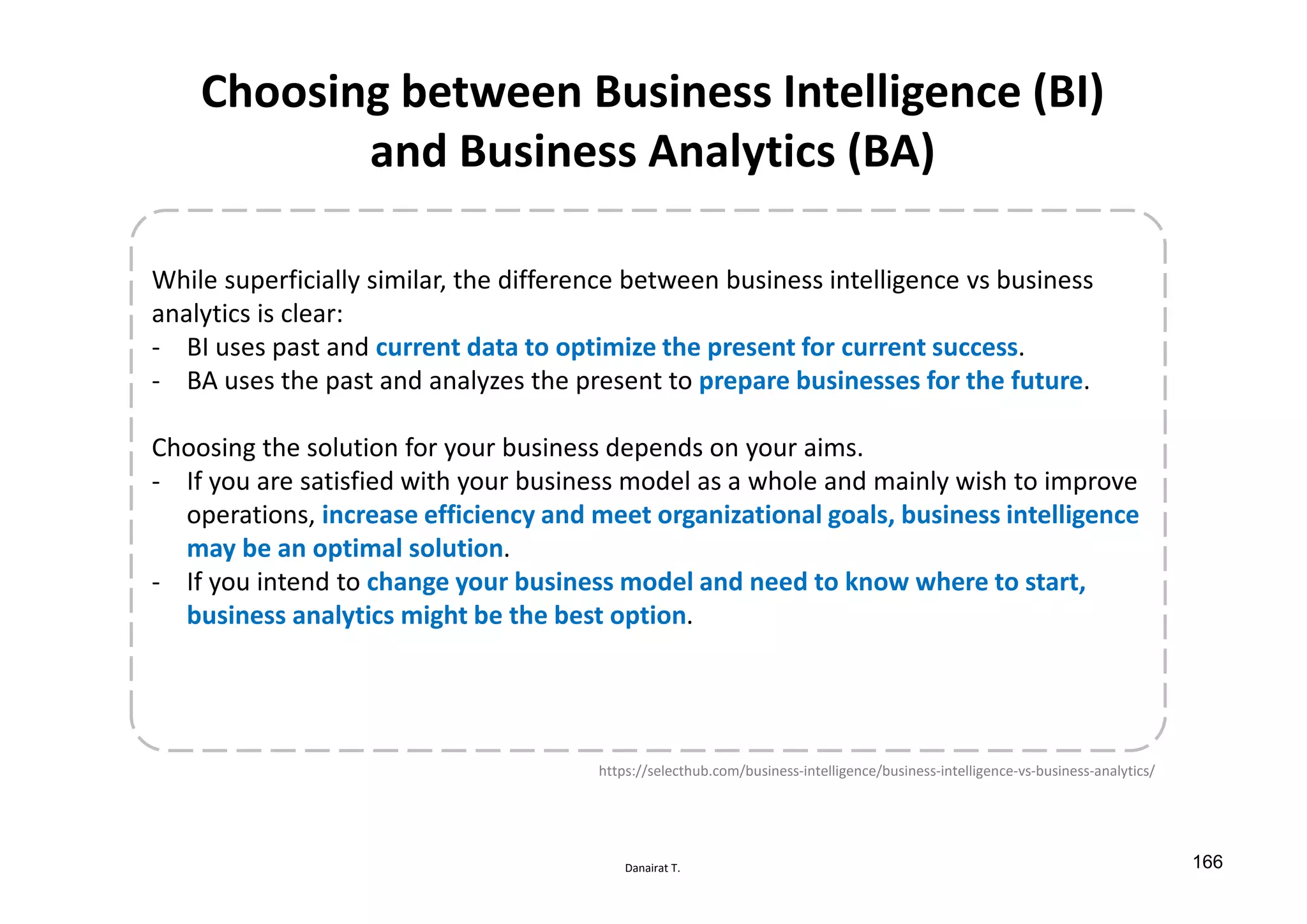 Danairat T.
Choosing between Business Intelligence (BI)
and Business Analytics (BA)
While superficially similar, the difference between business intelligence vs business
analytics is clear:
- BI uses past and current data to optimize the present for current success.
- BA uses the past and analyzes the present to prepare businesses for the future.
Choosing the solution for your business depends on your aims.
- If you are satisfied with your business model as a whole and mainly wish to improve
operations, increase efficiency and meet organizational goals, business intelligence
may be an optimal solution.
- If you intend to change your business model and need to know where to start,
business analytics might be the best option.
https://selecthub.com/business-intelligence/business-intelligence-vs-business-analytics/
166
 