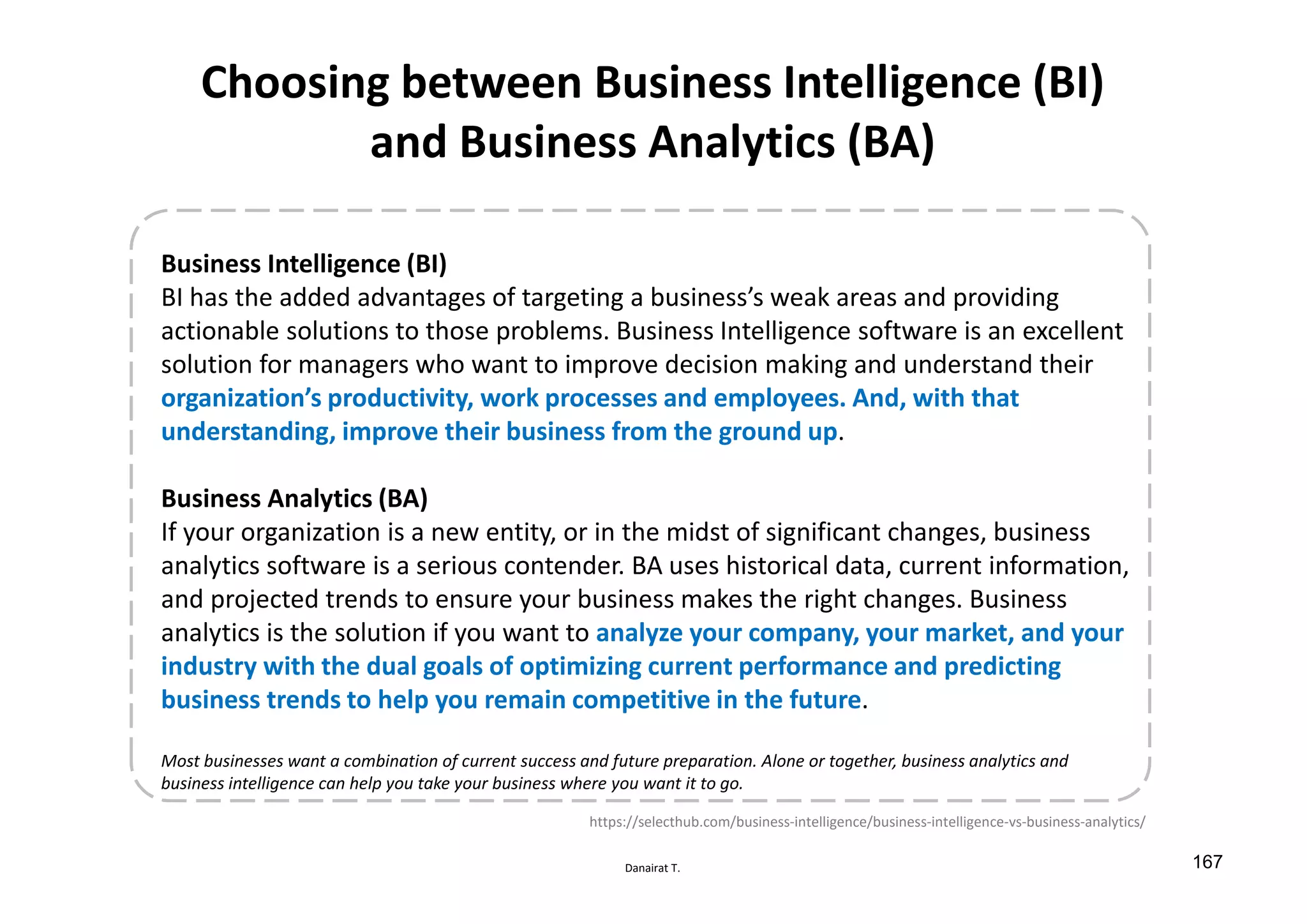 Danairat T.
Choosing between Business Intelligence (BI)
and Business Analytics (BA)
Business Intelligence (BI)
BI has the added advantages of targeting a business’s weak areas and providing
actionable solutions to those problems. Business Intelligence software is an excellent
solution for managers who want to improve decision making and understand their
organization’s productivity, work processes and employees. And, with that
understanding, improve their business from the ground up.
Business Analytics (BA)
If your organization is a new entity, or in the midst of significant changes, business
analytics software is a serious contender. BA uses historical data, current information,
and projected trends to ensure your business makes the right changes. Business
analytics is the solution if you want to analyze your company, your market, and your
industry with the dual goals of optimizing current performance and predicting
business trends to help you remain competitive in the future.
Most businesses want a combination of current success and future preparation. Alone or together, business analytics and
business intelligence can help you take your business where you want it to go.
https://selecthub.com/business-intelligence/business-intelligence-vs-business-analytics/
167
 