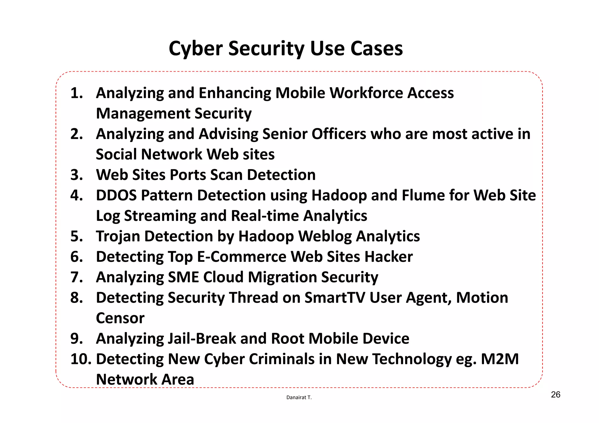 Danairat T.
Cyber Security Use Cases
1. Analyzing and Enhancing Mobile Workforce Access
Management Security
2. Analyzing and Advising Senior Officers who are most active in
Social Network Web sites
3. Web Sites Ports Scan Detection
4. DDOS Pattern Detection using Hadoop and Flume for Web Site
Log Streaming and Real-time Analytics
5. Trojan Detection by Hadoop Weblog Analytics
6. Detecting Top E-Commerce Web Sites Hacker
7. Analyzing SME Cloud Migration Security
8. Detecting Security Thread on SmartTV User Agent, Motion
Censor
9. Analyzing Jail-Break and Root Mobile Device
10. Detecting New Cyber Criminals in New Technology eg. M2M
Network Area
26
 