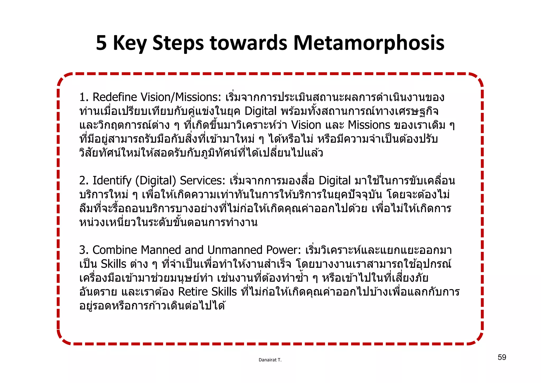Danairat T.
5 Key Steps towards Metamorphosis
1. Redefine Vision/Missions: เริѷมจากการประเมินสถานะผลการดําเนินงานของ
ท่านเมืѷอเปรียบเทียบกับคู่แข่งในยุค Digital พร ้อมทัѸงสถานการณ์ทางเศรษฐกิจ
และวิกฤตการณ์ต่าง ๆ ทีѷเกิดขึѸนมาวิเคราะห์ว่า Vision และ Missions ของเราเดิม ๆ
ทีѷมีอยู่สามารถรับมือกับสิѷงทีѷเข ้ามาใหม่ ๆ ได ้หรือไม่ หรือมีความจําเป็นต ้องปรับ
วิสัยทัศน์ใหม่ให ้สอดรับกับภูมิทัศน์ทีѷได ้เปลีѷยนไปแล ้ว
2. Identify (Digital) Services: เริѷมจากการมองสืѷอ Digital มาใช ้ในการขับเคลืѷอน
บริการใหม่ ๆ เพืѷอให ้เกิดความเท่าทันในการให ้บริการในยุคปัจจุบัน โดยจะต ้องไม่
ลืมทีѷจะรืѸอถอนบริการบางอย่างทีѷไม่ก่อให ้เกิดคุณค่าออกไปด ้วย เพืѷอไม่ให ้เกิดการ
หน่วงเหนีѷยวในระดับขัѸนตอนการทํางาน
3. Combine Manned and Unmanned Power: เริѷมวิเคราะห์และแยกแยะออกมา
เป็น Skills ต่าง ๆ ทีѷจําเป็นเพืѷอทําให ้งานสําเร็จ โดยบางงานเราสามารถใช ้อุปกรณ์
เครืѷองมือเข ้ามาช่วยมนุษย์ทํา เช่นงานทีѷต ้องทําซํѸา ๆ หรือเข ้าไปในทีѷเสีѷยงภัย
อันตราย และเราต ้อง Retire Skills ทีѷไม่ก่อให ้เกิดคุณค่าออกไปบ ้างเพืѷอแลกกับการ
อยู่รอดหรือการก ้าวเดินต่อไปได ้
59
 
