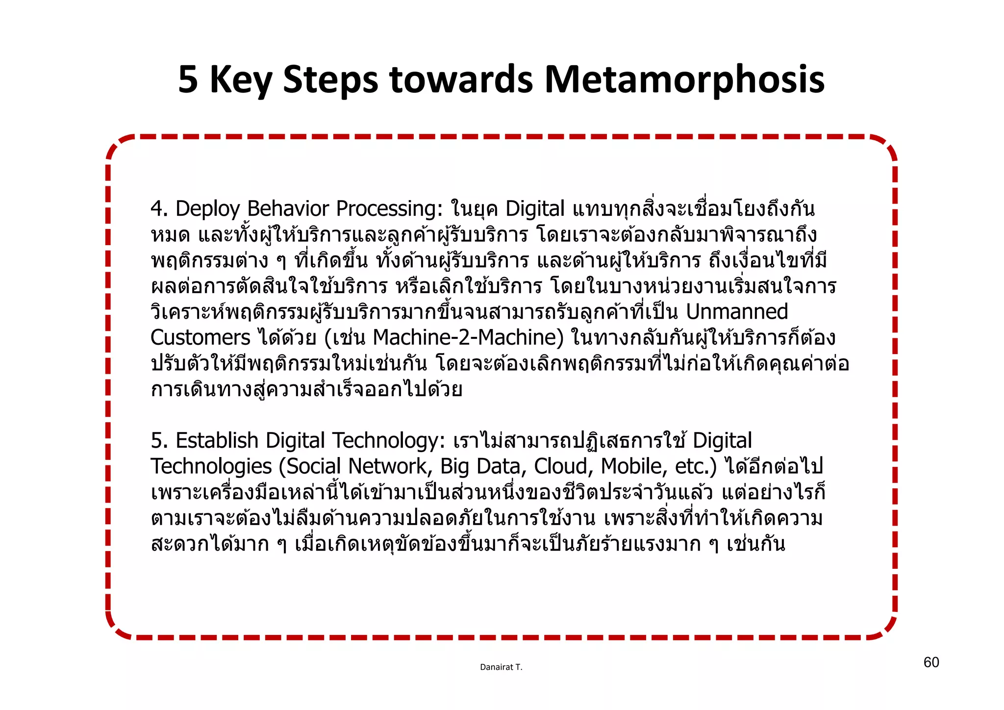 Danairat T.
5 Key Steps towards Metamorphosis
4. Deploy Behavior Processing: ในยุค Digital แทบทุกสิѷงจะเชืѷอมโยงถึงกัน
หมด และทัѸงผู้ให ้บริการและลูกค ้าผู้รับบริการ โดยเราจะต ้องกลับมาพิจารณาถึง
พฤติกรรมต่าง ๆ ทีѷเกิดขึѸน ทัѸงด ้านผู้รับบริการ และด ้านผู้ให ้บริการ ถึงเงืѷอนไขทีѷมี
ผลต่อการตัดสินใจใช ้บริการ หรือเลิกใช ้บริการ โดยในบางหน่วยงานเริѷมสนใจการ
วิเคราะห์พฤติกรรมผู้รับบริการมากขึѸนจนสามารถรับลูกค ้าทีѷเป็น Unmanned
Customers ได ้ด ้วย (เช่น Machine-2-Machine) ในทางกลับกันผู้ให ้บริการก็ต ้อง
ปรับตัวให ้มีพฤติกรรมใหม่เช่นกัน โดยจะต ้องเลิกพฤติกรรมทีѷไม่ก่อให ้เกิดคุณค่าต่อ
การเดินทางสู่ความสําเร็จออกไปด ้วย
5. Establish Digital Technology: เราไม่สามารถปฏิเสธการใช ้ Digital
Technologies (Social Network, Big Data, Cloud, Mobile, etc.) ได ้อีกต่อไป
เพราะเครืѷองมือเหล่านีѸได ้เข ้ามาเป็นส่วนหนึѷงของชีวิตประจําวันแล ้ว แต่อย่างไรก็
ตามเราจะต ้องไม่ลืมด ้านความปลอดภัยในการใช ้งาน เพราะสิѷงทีѷทําให ้เกิดความ
สะดวกได ้มาก ๆ เมืѷอเกิดเหตุขัดข ้องขึѸนมาก็จะเป็นภัยร ้ายแรงมาก ๆ เช่นกัน
60
 