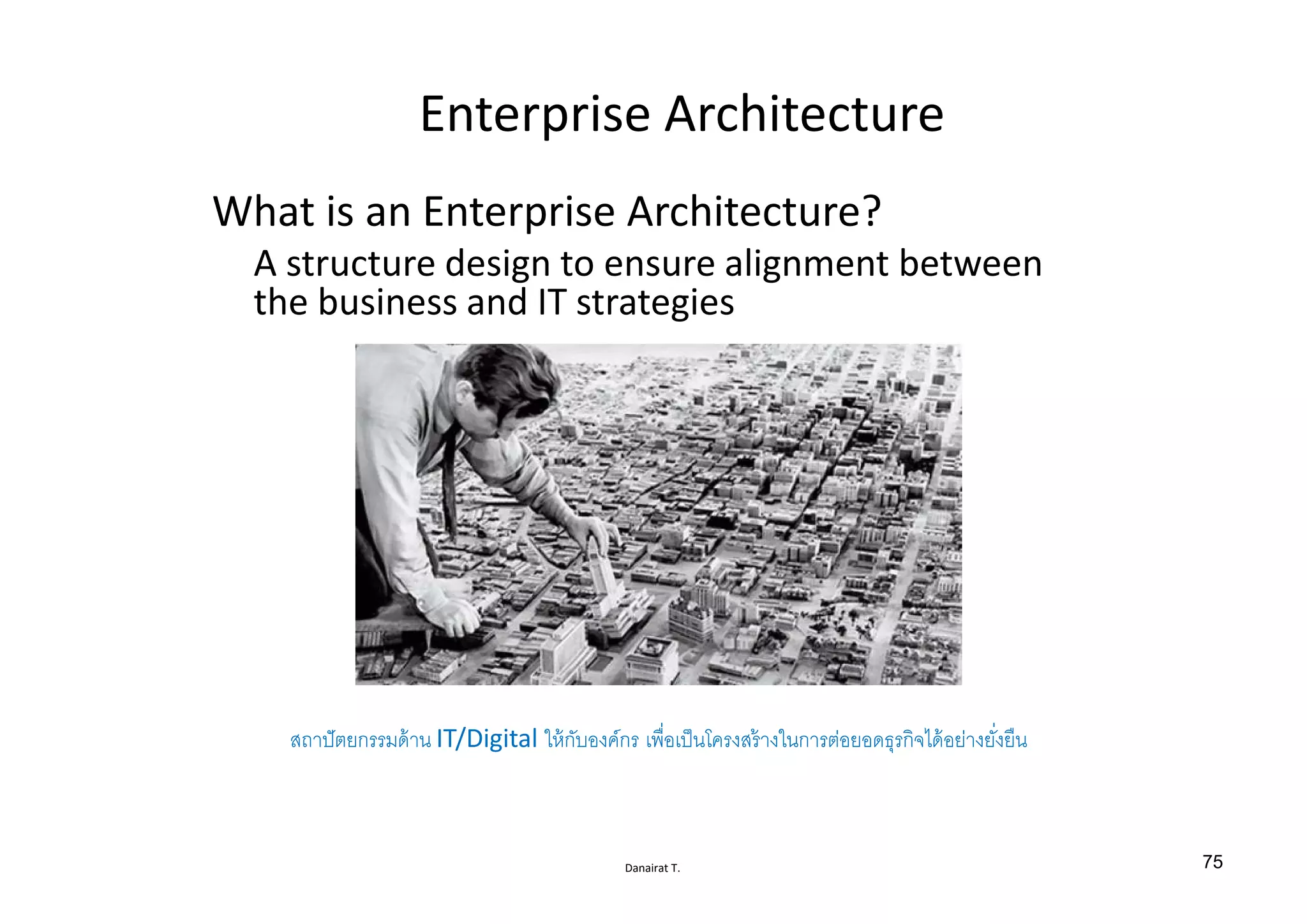 Danairat T.
Enterprise Architecture
What is an Enterprise Architecture?
A structure design to ensure alignment between
the business and IT strategies
สถาปัตยกรรมด้าน IT/Digital ให้กับองค์กร เพืÉอเป็นโครงสร้างในการต่อยอดธุรกิจได้อย่างยัÉงยืน
75
 