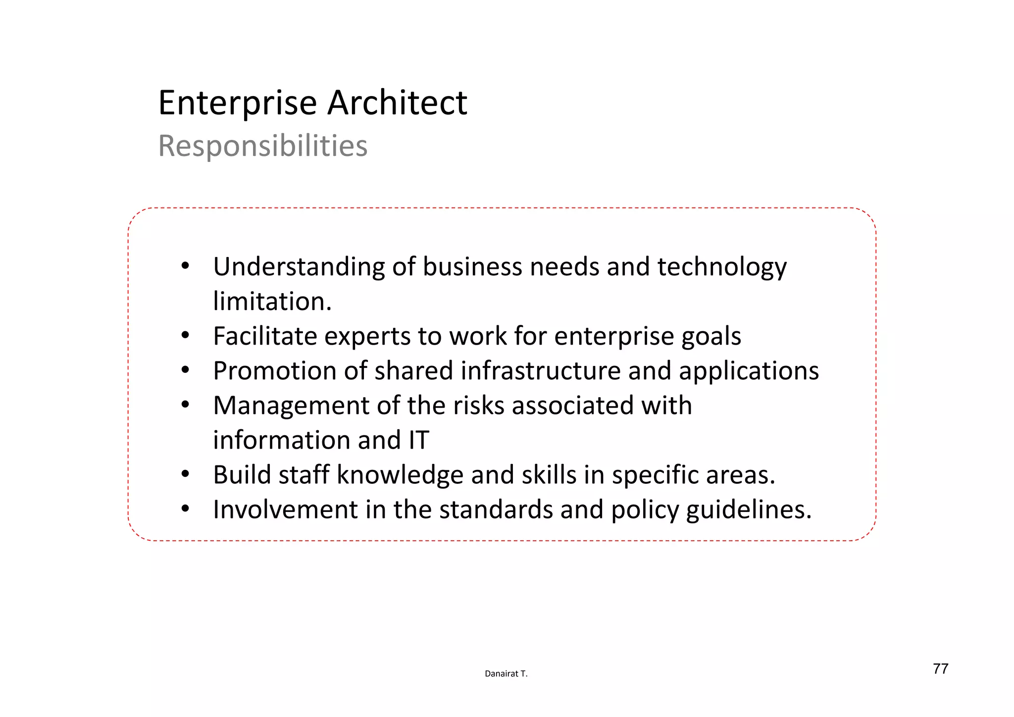 Danairat T.
Enterprise Architect
Responsibilities
• Understanding of business needs and technology
limitation.
• Facilitate experts to work for enterprise goals
• Promotion of shared infrastructure and applications
• Management of the risks associated with
information and IT
• Build staff knowledge and skills in specific areas.
• Involvement in the standards and policy guidelines.
77
 