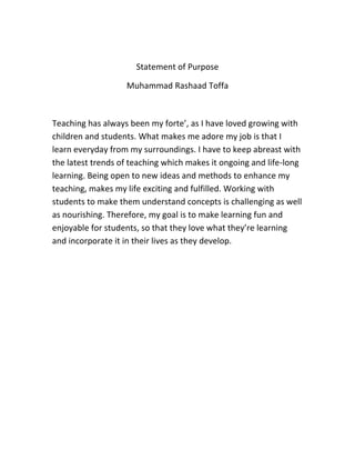 Statement of Purpose
Muhammad Rashaad Toffa
Teaching has always been my forte’, as I have loved growing with
children and students. What makes me adore my job is that I
learn everyday from my surroundings. I have to keep abreast with
the latest trends of teaching which makes it ongoing and life-long
learning. Being open to new ideas and methods to enhance my
teaching, makes my life exciting and fulfilled. Working with
students to make them understand concepts is challenging as well
as nourishing. Therefore, my goal is to make learning fun and
enjoyable for students, so that they love what they’re learning
and incorporate it in their lives as they develop.
 