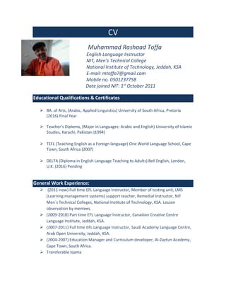 CV
Muhammad Rashaad Toffa
English Language Instructor
NIT, Men’s Technical College
National Institute of Technology, Jeddah, KSA
E-mail: mtoffa7@gmail.com
Mobile no. 0501237758
Date joined NIT: 1st
October 2011
Educational Qualifications & Certificates
 BA. of Arts, (Arabic, Applied Linguistics) University of South Africa, Pretoria
(2016) Final Year
 Teacher’s Diploma, (Major in Languages: Arabic and English) University of Islamic
Studies, Karachi, Pakistan (1994)
 TEFL (Teaching English as a Foreign language) One World Language School, Cape
Town, South Africa (2007)
 DELTA (Diploma in English Language Teaching to Adults) Bell English, London,
U.K. (2016) Pending
General Work Experience:
 (2011-now) Full time EFL Language Instructor, Member of testing unit, LMS
(Learning management systems) support teacher, Remedial Instructor, NIT
Men`s Technical Colleges, National Institute of Technology, KSA. Lesson
observation by mentees.
 (2009-2010) Part time EFL Language Instructor, Canadian Creative Centre
Language Institute, Jeddah, KSA.
 (2007-2011) Full time EFL Language Instructor, Saudi Academy Language Centre,
Arab Open University, Jeddah, KSA.
 (2004-2007) Education Manager and Curriculum developer, Al-Zaytun Academy,
Cape Town, South Africa.
 Transferable Iqama
 