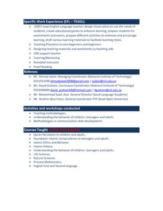 Specific Work Experience (EFL – TESOL):
 (2007-now) English Language teacher; design lesson plans to suit the needs of
students, create educational games to enhance learning, prepare students for
assessments and exams, prepare different activities to motivate and encourage
learning, draft various learning materials to facilitate learning styles.
 Teaching Phonetics to zero beginners and beginners
 Designing teaching materials and worksheets as teaching aids
 LMS support teacher
 Tutoring/Mentoring
 Remedial instructor
 Proof Reading
Referees
 Mr. Ahmad Jaleel, Managing Coordinator (National Institute of Technology)
0541915490 ahmadjaleel2008@gmail.com / ajaleel@nit.edu.sa
 Mr. David Graham, Curriculum Coordinator (National Institute of Technology)
0593040099 david_graham04@hotmail.com / dgraham@nit.edu.sa
 Mr. Muhammad Saad, Asst. General Director (Saudi Language Academy)
 Mr. Ibrahim Abul Enein, General Coordinator PYP (Arab Open University)
Activities and workshops conducted
 Teaching methodologies.
 Understanding the behavior of children, teenagers and adults.
 Methodologies in communicative skills development.
Courses Taught (other than English)
 Quran Recitation to children and adults.
 Foundation Islamic Jurisprudence to teenagers and adults.
 Islamic Ethics and Behavior.
 Islamic History.
 Understanding the behavior of children, teenagers and adults.
 Life Sciences
 Natural Sciences
 Primary Mathematics
 English First and Second language
 