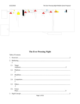 6/22/2016 The Ever Pressing Night Mobile Game Proposal
The Ever Pressing Night
Table of Contents
1. Overview....................................................................................................................................2
2. Marketing...................................................................................................................................
2
2.1. Target
Audience...................................................................................................................2
2.2. Platform................................................................................................................................
2
2.3. Deadlines..............................................................................................................................
3
2.4. Competitors..........................................................................................................................
3
2.5. Others..................................................................................................................................
.3
2.6. Future
Plans.........................................................................................................................4
3. High Concept.............................................................................................................................5
Page 1 of 26
 