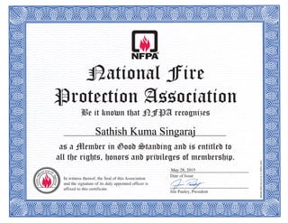 National Fire
Protection Association
Be it known that NFPA recognizes
as a Member in Good Standing and is entitled to
all the rights, honors and privileges of membership.
MEMCERT-04(6/14)©NFPA2003
In witness thereof, the Seal of this Association
and the signature of its duly appointed officer is
affixed to this certificate.
____________________________________
Date of Issue
____________________________________
Jim Pauley, President
Sathish Kuma Singaraj
May 28, 2015
 